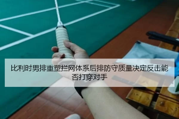 比利时男排重塑拦网体系后排防守质量决定反击能否打穿对手
